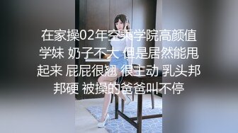 在家操02年空乘学院高颜值学妹 奶子不大 但是居然能甩起来 屁屁很翘 很主动 乳头邦邦硬 被操的爸爸叫不停