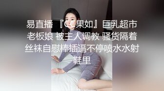 易直播 『CC果如』巨乳超市老板娘 被主人调教 骚货隔着丝袜自慰棒插逼不停喷水水射鞋里