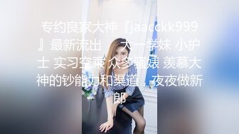 专约良家大神『jaacckk999』最新流出❤️大一学妹 小护士 实习空乘 众多骚婊 羡慕大神的钞能力和渠道，夜夜做新郎