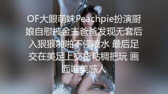 OF大眼萌妹Peachpie扮演厨娘自慰被金主爸爸发现无套后入狠狠啪啪不停喷水 最后足交在美足上交货粘稠把玩 画面唯美感人