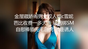 金屋藏娇阁男女双人组c雪妮芭比收费一多大秀 玩捆绑SM 自慰棒插无毛白虎 很是诱人