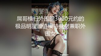 屌哥横扫外围圈3000元约的极品明星颜值模特身材兼职外围女