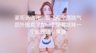 豪哥酒店开房双飞两个高挑气质外围卖淫女一个穿着丝袜一个戴眼镜非常骚