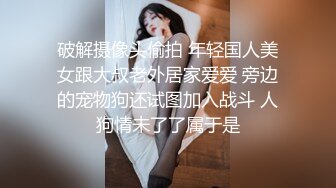 破解摄像头偷拍 年轻国人美女跟大叔老外居家爱爱 旁边的宠物狗还试图加入战斗 人狗情未了了属于是