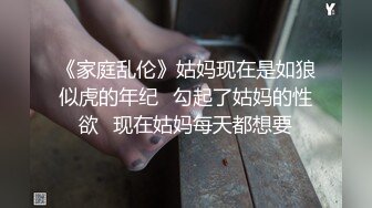 《家庭乱伦》姑妈现在是如狼似虎的年纪✿勾起了姑妈的性欲✿现在姑妈每天都想要