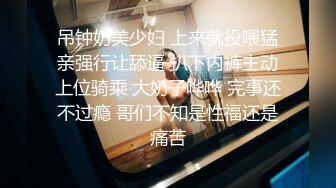 吊钟奶美少妇 上来就投喂猛亲强行让舔逼 扒下内裤主动上位骑乘 大奶子哗哗 完事还不过瘾 哥们不知是性福还是痛苦