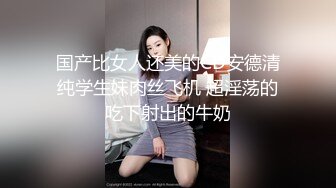 国产比女人还美的CD安德清纯学生妹肉丝飞机 超淫荡的吃下射出的牛奶