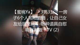 【蜜桃Ya】❤️3男3女，一房子6个人啪啪直播，让自己女友给朋友玩❤️各种道具自慰，精彩刺激！7V (2)