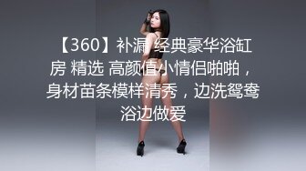 【360】补漏 经典豪华浴缸房 精选 高颜值小情侣啪啪，身材苗条模样清秀，边洗鸳鸯浴边做爱