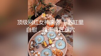 顶级网红女神来袭 ！浴缸里自慰，跳蛋疯狂塞穴