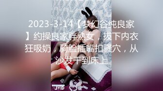 2023-3-14【梦幻谷纯良家】约操良家胖熟女，拔下内衣狂吸奶，骑脸插嘴扣骚穴，从沙发干到床上