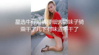 星选牛仔短裤腰细大奶妹子骑乘干了几下有味道不干了