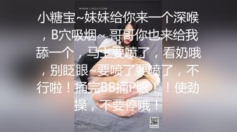 小糖宝~妹妹给你来一个深喉，B穴吸烟~ 哥哥你也来给我舔一个，马上要喷了，看奶哦，别眨眼~要喷了要喷了，不行啦！捅完BB捅P眼！！使劲操，不要停哦！