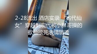 2-28流出 酒店实录 “古代仙女”穿越到现代被小胖哥操的欲仙欲死表情销魂