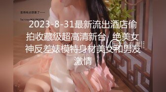 2023-8-31最新流出酒店偷拍收藏级超高清新台❤绝美女神反差婊模特身材美女和男友激情