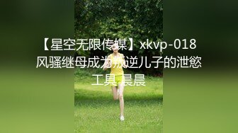 【星空无限传媒】xkvp-018 风骚继母成为叛逆儿子的泄慾工具 晨晨