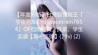 【年度新档】台湾超强炮王「宇宙列车」「spacetrain7654」OF约炮网黄、良家、学生实录【第十二弹】(19v) (2)