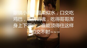 眼镜小萝莉温柔似水，口交吃鸡巴，表情销魂，吃得哥哥浑身上下冒火，谁能顶得住这样子口交不射~~~