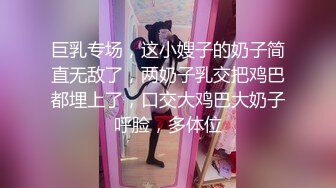 巨乳专场，这小嫂子的奶子简直无敌了，两奶子乳交把鸡巴都埋上了，口交大鸡巴大奶子呼脸，多体位