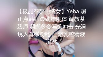 【极品??梦中情女】Yeha 超正点韩妞の劲爆胴体 调教茶艺师 婀娜多姿淫欲冲击 光滑诱人鲜嫩粉鲍 凸激乳粒精液浇淋