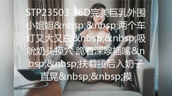 STP23503 36D完美巨乳外围小姐姐&nbsp;&nbsp;两个车灯又大又白&nbsp;&nbsp;吸吮奶头摸穴 跪着深喉插嘴&nbsp;&nbsp;扶着腰后入奶子直晃&nbsp;&nbsp;摸