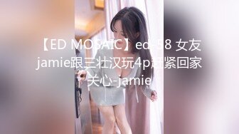 【ED MOSAIC】ed-58 女友jamie跟三壮汉玩4p赶紧回家关心-jamie