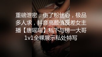 重磅泄密，伤了粉丝心，极品多人求，抖音高颜值反差女主播【唐瑶瑶】私下与榜一大哥1v1全裸展示私处特写