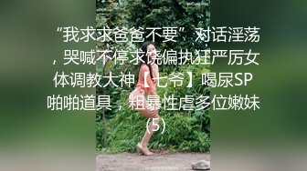 “我求求爸爸不要”对话淫荡，哭喊不停求饶偏执狂严厉女体调教大神【七爷】喝尿SP啪啪道具，粗暴性虐多位嫩妹 (5)