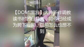 【DOMI黑宫】大神新作调教读书时的白月光，如今已经成为胯下母狗，以前怎么也想不到