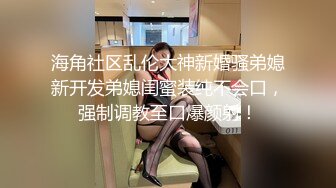 海角社区乱伦大神新婚骚弟媳新开发弟媳闺蜜装纯不会口，强制调教至口爆颜射！