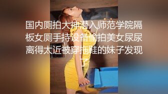 国内厕拍大神潜入师范学院隔板女厕手持设备偷拍美女尿尿离得太近被穿拖鞋的妹子发现了