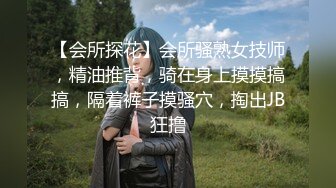 【会所探花】会所骚熟女技师，精油推背，骑在身上摸摸搞搞，隔着裤子摸骚穴，掏出JB狂撸