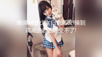 爆操18岁少女白嫩至极!操到高潮迭起直呼受不了!