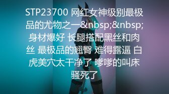 STP23700 网红女神级别最极品的尤物之一&nbsp;&nbsp;身材爆好 长腿搭配黑丝和肉丝 最极品的翘臀 难得露逼 白虎美穴太干净了 嗲嗲的叫床骚死了