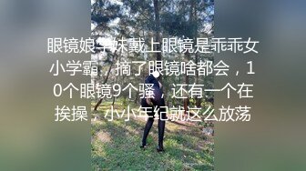 眼镜娘学妹戴上眼镜是乖乖女小学霸，摘了眼镜啥都会，10个眼镜9个骚，还有一个在挨操，小小年纪就这么放荡