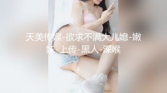 天美传媒-欲求不满大儿媳-嫩妹-上传-黑人-深喉