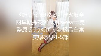 《绝版?经典收藏》曾火爆全网早期探花91大神sweattt完整原版无水印?专约极品白富美绿茶婊4-5部