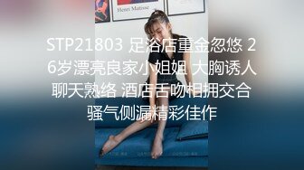 STP21803 足浴店重金忽悠 26岁漂亮良家小姐姐 大胸诱人 聊天熟络 酒店舌吻相拥交合 骚气侧漏精彩佳作