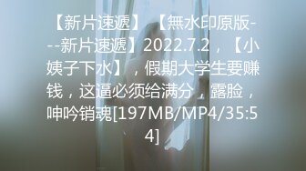 【新片速遞】 【無水印原版---新片速遞】2022.7.2，【小姨子下水】，假期大学生要赚钱，这逼必须给满分，露脸，呻吟销魂[197MB/MP4/35:54]