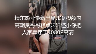 精东影业最新出品JD079颅内高潮臭哥哥轻点妹妹还小你把人家弄疼了1080P高清