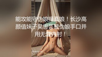 能攻能守伪娘操真娘！长沙高颜值妹子吴思芸被伪娘手口并用无套内射！