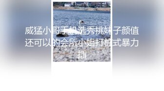 威猛小哥手机选秀挑妹子颜值还可以的会所小姐打桩式暴力插