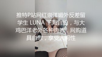 推特P站网红崇洋媚外反差留学生 LUNA 下海自拍，与大鸡巴洋老外各种肉搏，网购道具自慰，享受人间性