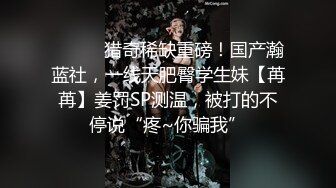 ⚫️⚫️猎奇稀缺重磅！国产瀚蓝社，一线天肥臀学生妹【苒苒】姜罚SP测温，被打的不停说“疼~你骗我”