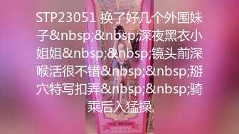 STP23051 换了好几个外围妹子&nbsp;&nbsp;深夜黑衣小姐姐&nbsp;&nbsp;镜头前深喉活很不错&nbsp;&nbsp;掰穴特写扣弄&nbsp;&nbsp;骑乘后入猛操