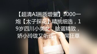 【超清AI画质增强】3000一炮【太子探花】精挑细选，19岁四川小美女，脸蛋精致，娇小玲珑又听话，大屌狂草