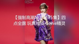 【强制高潮N次 第35集】四点全露 玩具抽插 Genie精灵