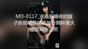 MD-0117_迷姦新婚夜的嫂子新郎喝醉弟弟強行開幹准大嫂官网张芸熙