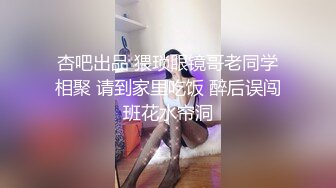 杏吧出品 猥琐眼镜哥老同学相聚 请到家里吃饭 醉后误闯班花水帘洞