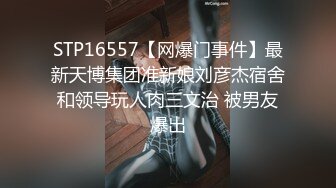 STP16557【网爆门事件】最新天博集团准新娘刘彦杰宿舍和领导玩人肉三文治 被男友爆出